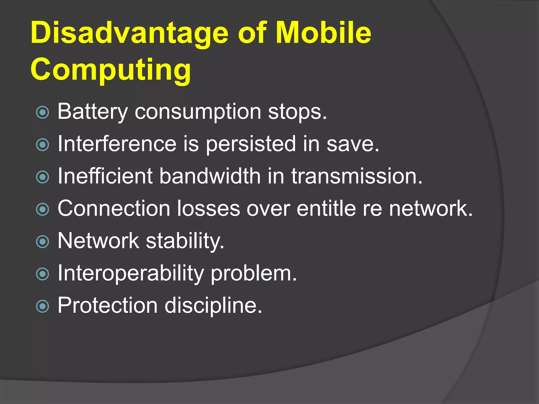 Disadvantage of Mobile
Computing
 Battery consumption stops.
 Interference is persisted in save.
 Inefficient bandwidth in transmission.
 Connection losses over entitle re network.
 Network stability.
 Interoperability problem.
 Protection discipline.
 