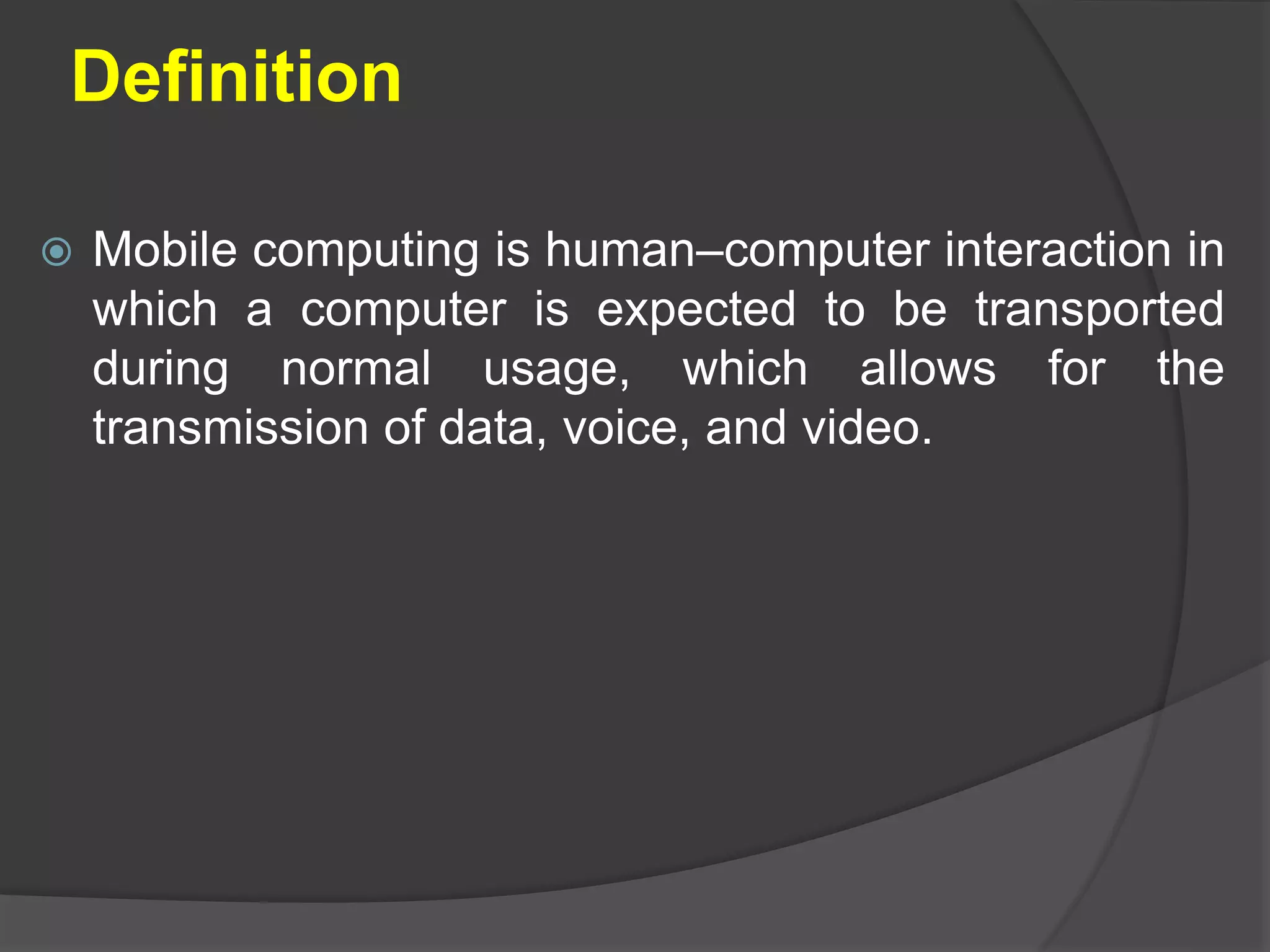 Definition
 Mobile computing is human–computer interaction in
which a computer is expected to be transported
during normal usage, which allows for the
transmission of data, voice, and video.
 