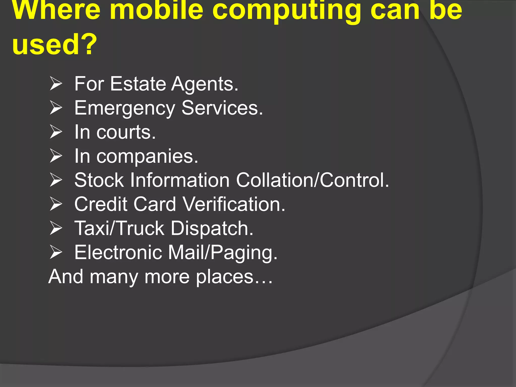 Where mobile computing can be
used?
 For Estate Agents.
 Emergency Services.
 In courts.
 In companies.
 Stock Information Collation/Control.
 Credit Card Verification.
 Taxi/Truck Dispatch.
 Electronic Mail/Paging.
And many more places…
 