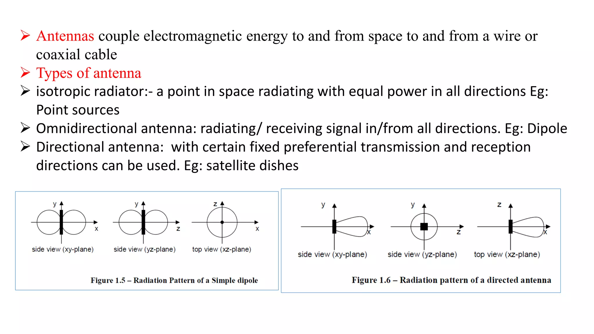  Antennas couple electromagnetic energy to and from space to and from a wire or
coaxial cable
 Types of antenna
 isotropic radiator:- a point in space radiating with equal power in all directions Eg:
Point sources
 Omnidirectional antenna: radiating/ receiving signal in/from all directions. Eg: Dipole
 Directional antenna: with certain fixed preferential transmission and reception
directions can be used. Eg: satellite dishes
 