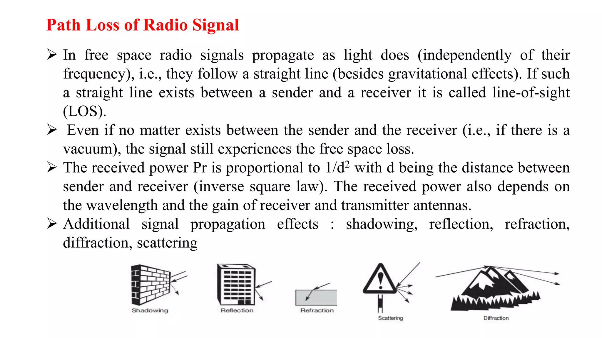  In free space radio signals propagate as light does (independently of their
frequency), i.e., they follow a straight line (besides gravitational effects). If such
a straight line exists between a sender and a receiver it is called line-of-sight
(LOS).
 Even if no matter exists between the sender and the receiver (i.e., if there is a
vacuum), the signal still experiences the free space loss.
 The received power Pr is proportional to 1/d2 with d being the distance between
sender and receiver (inverse square law). The received power also depends on
the wavelength and the gain of receiver and transmitter antennas.
 Additional signal propagation effects : shadowing, reflection, refraction,
diffraction, scattering
Path Loss of Radio Signal
 