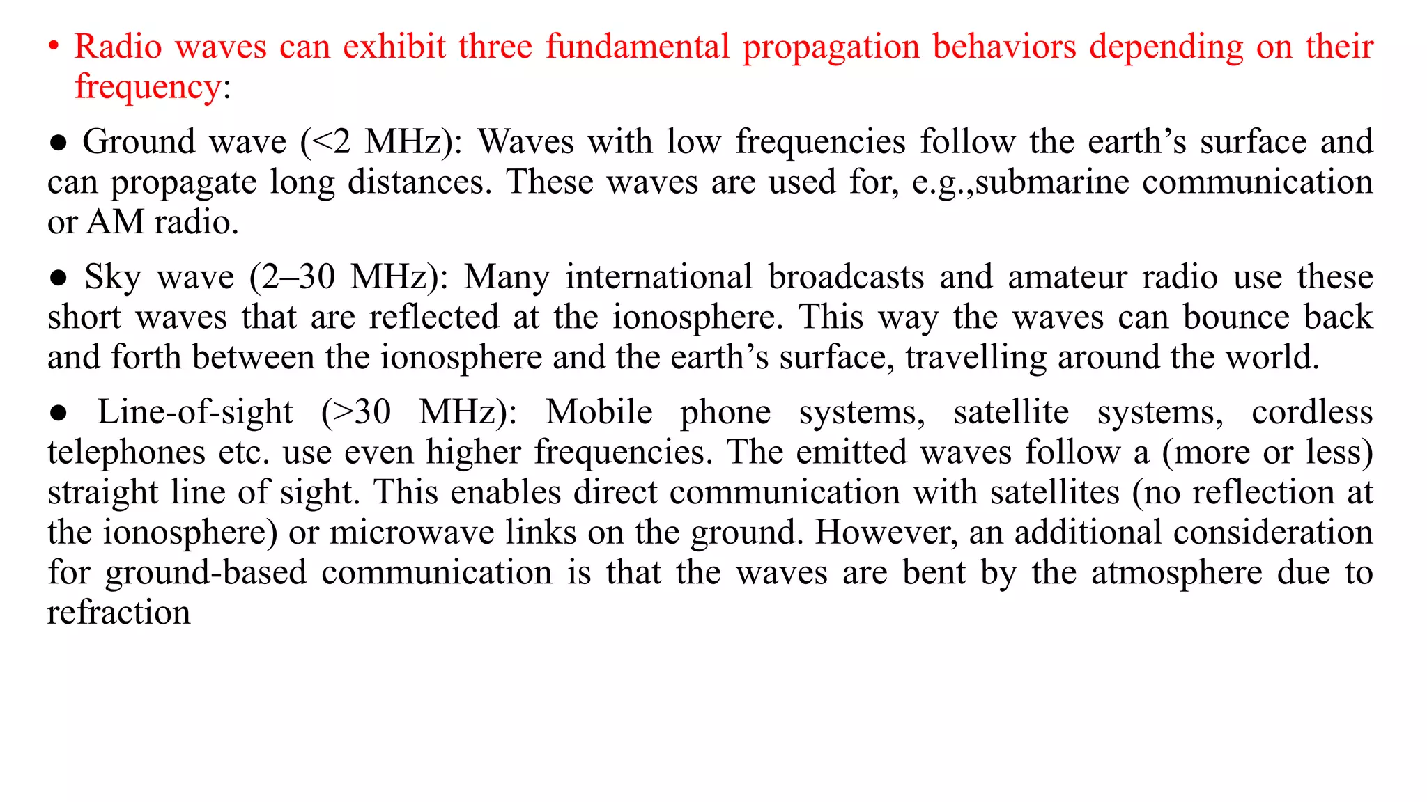 • Radio waves can exhibit three fundamental propagation behaviors depending on their
frequency:
● Ground wave (<2 MHz): Waves with low frequencies follow the earth’s surface and
can propagate long distances. These waves are used for, e.g.,submarine communication
or AM radio.
● Sky wave (2–30 MHz): Many international broadcasts and amateur radio use these
short waves that are reflected at the ionosphere. This way the waves can bounce back
and forth between the ionosphere and the earth’s surface, travelling around the world.
● Line-of-sight (>30 MHz): Mobile phone systems, satellite systems, cordless
telephones etc. use even higher frequencies. The emitted waves follow a (more or less)
straight line of sight. This enables direct communication with satellites (no reflection at
the ionosphere) or microwave links on the ground. However, an additional consideration
for ground-based communication is that the waves are bent by the atmosphere due to
refraction
 