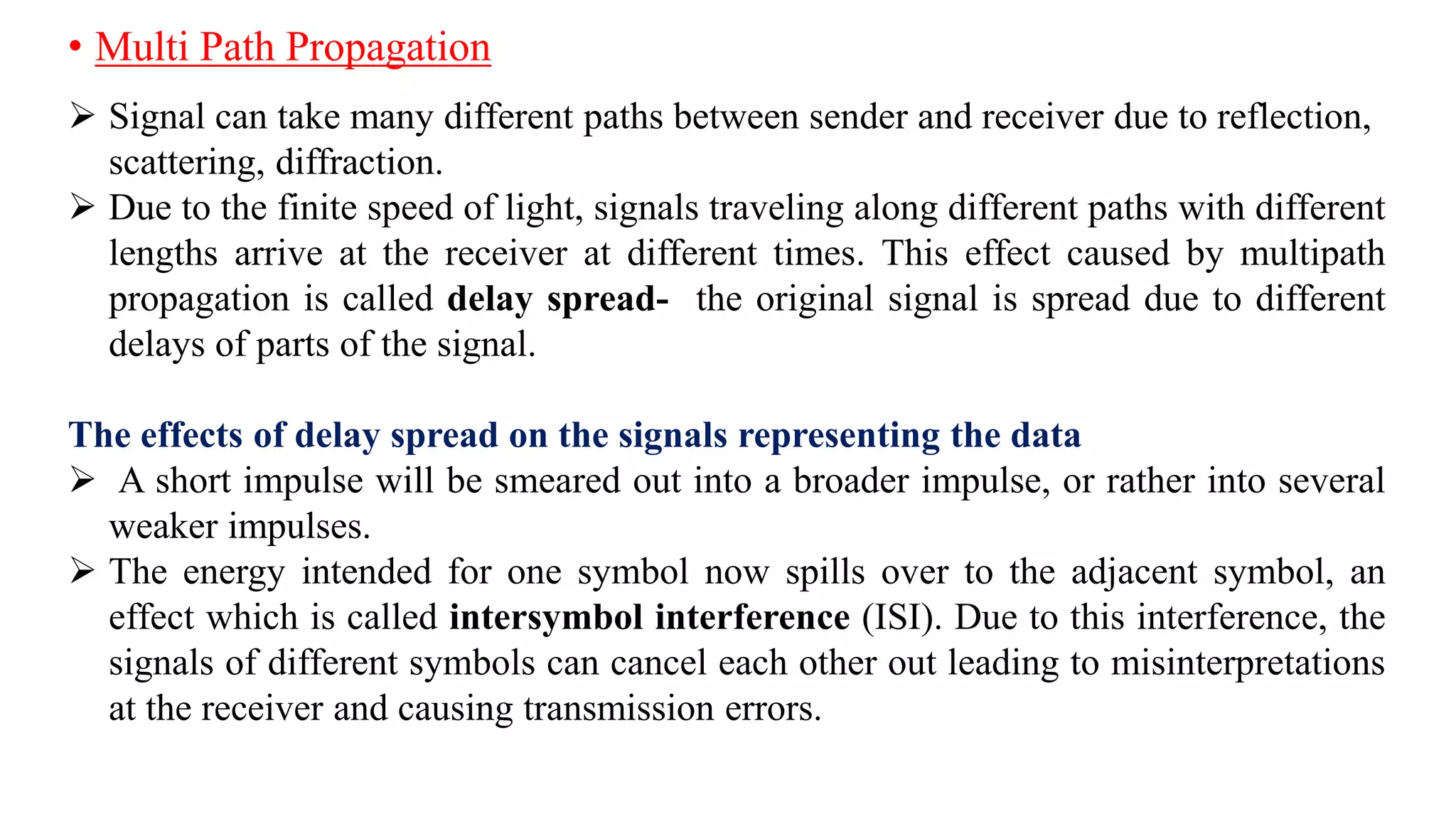 • Multi Path Propagation
 Signal can take many different paths between sender and receiver due to reflection,
scattering, diffraction.
 Due to the finite speed of light, signals traveling along different paths with different
lengths arrive at the receiver at different times. This effect caused by multipath
propagation is called delay spread- the original signal is spread due to different
delays of parts of the signal.
The effects of delay spread on the signals representing the data
 A short impulse will be smeared out into a broader impulse, or rather into several
weaker impulses.
 The energy intended for one symbol now spills over to the adjacent symbol, an
effect which is called intersymbol interference (ISI). Due to this interference, the
signals of different symbols can cancel each other out leading to misinterpretations
at the receiver and causing transmission errors.
 
