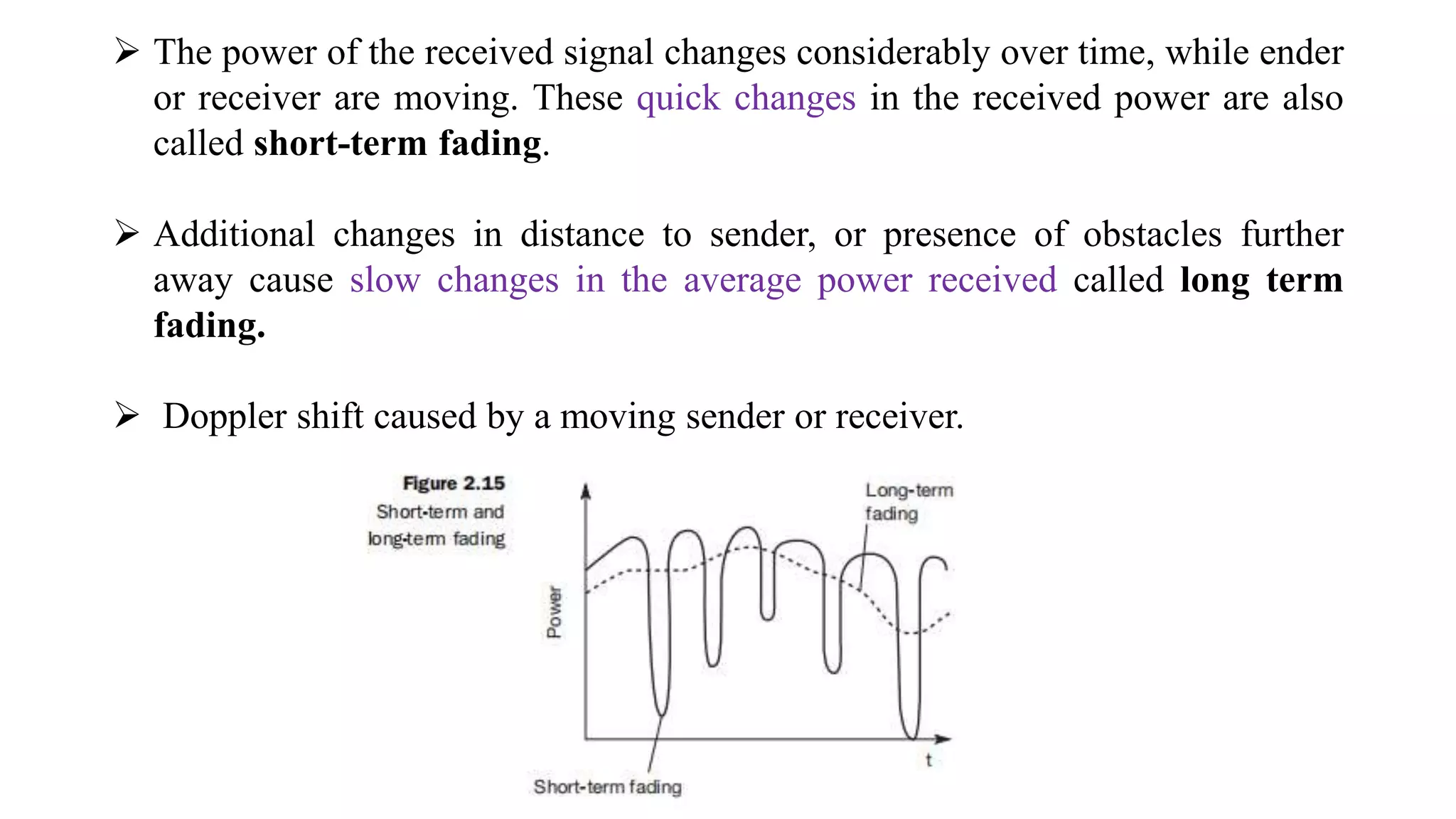  The power of the received signal changes considerably over time, while ender
or receiver are moving. These quick changes in the received power are also
called short-term fading.
 Additional changes in distance to sender, or presence of obstacles further
away cause slow changes in the average power received called long term
fading.
 Doppler shift caused by a moving sender or receiver.
 