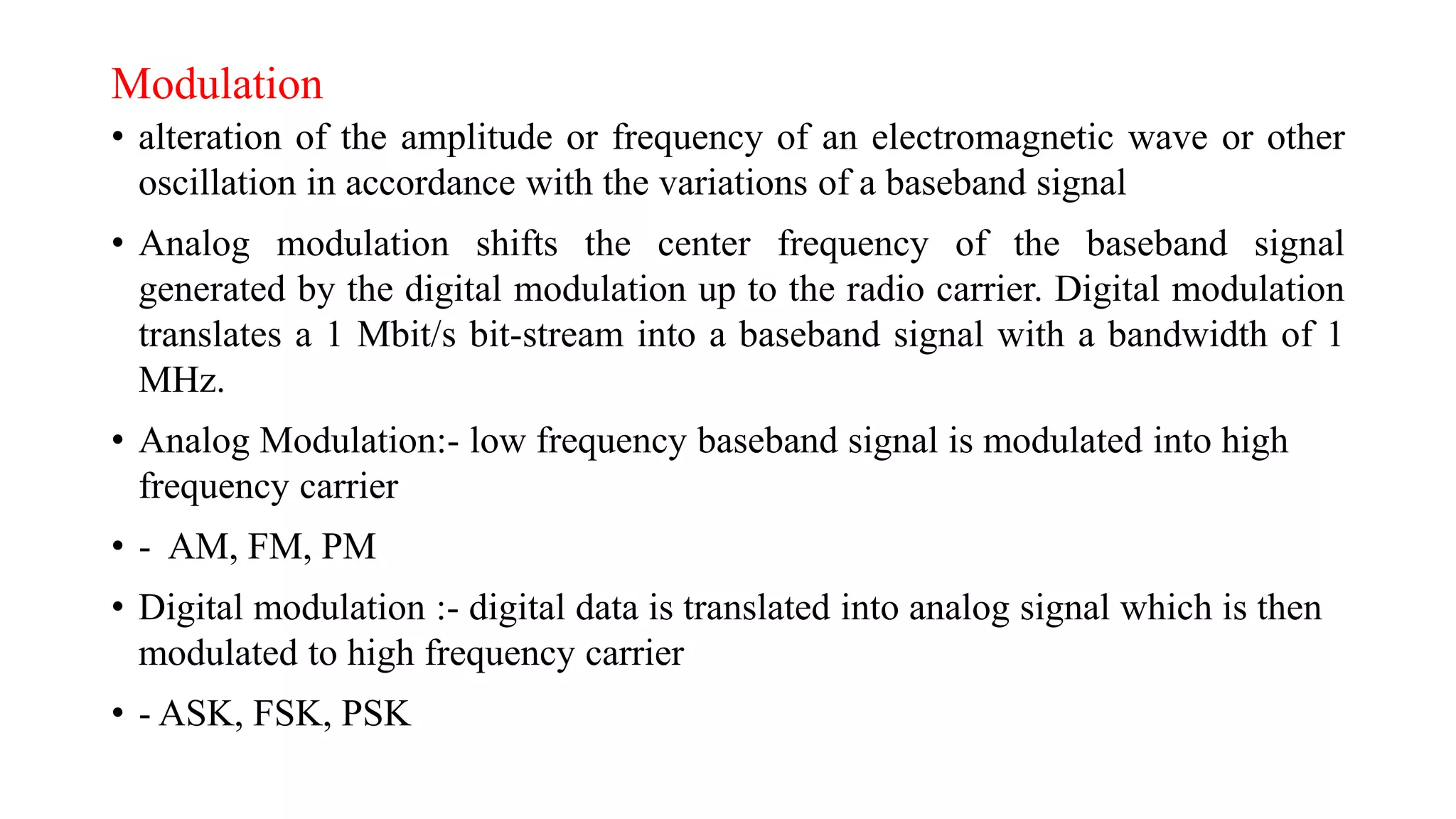 Modulation
• alteration of the amplitude or frequency of an electromagnetic wave or other
oscillation in accordance with the variations of a baseband signal
• Analog modulation shifts the center frequency of the baseband signal
generated by the digital modulation up to the radio carrier. Digital modulation
translates a 1 Mbit/s bit-stream into a baseband signal with a bandwidth of 1
MHz.
• Analog Modulation:- low frequency baseband signal is modulated into high
frequency carrier
• - AM, FM, PM
• Digital modulation :- digital data is translated into analog signal which is then
modulated to high frequency carrier
• - ASK, FSK, PSK
 