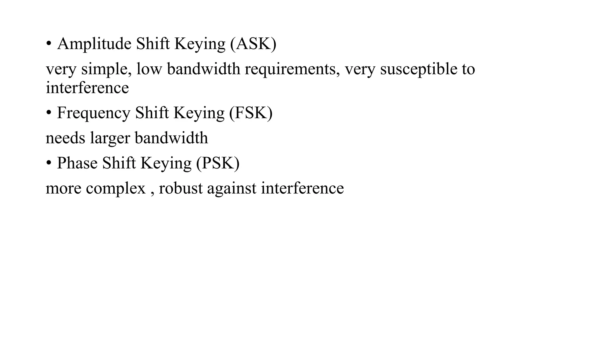 • Amplitude Shift Keying (ASK)
very simple, low bandwidth requirements, very susceptible to
interference
• Frequency Shift Keying (FSK)
needs larger bandwidth
• Phase Shift Keying (PSK)
more complex , robust against interference
 