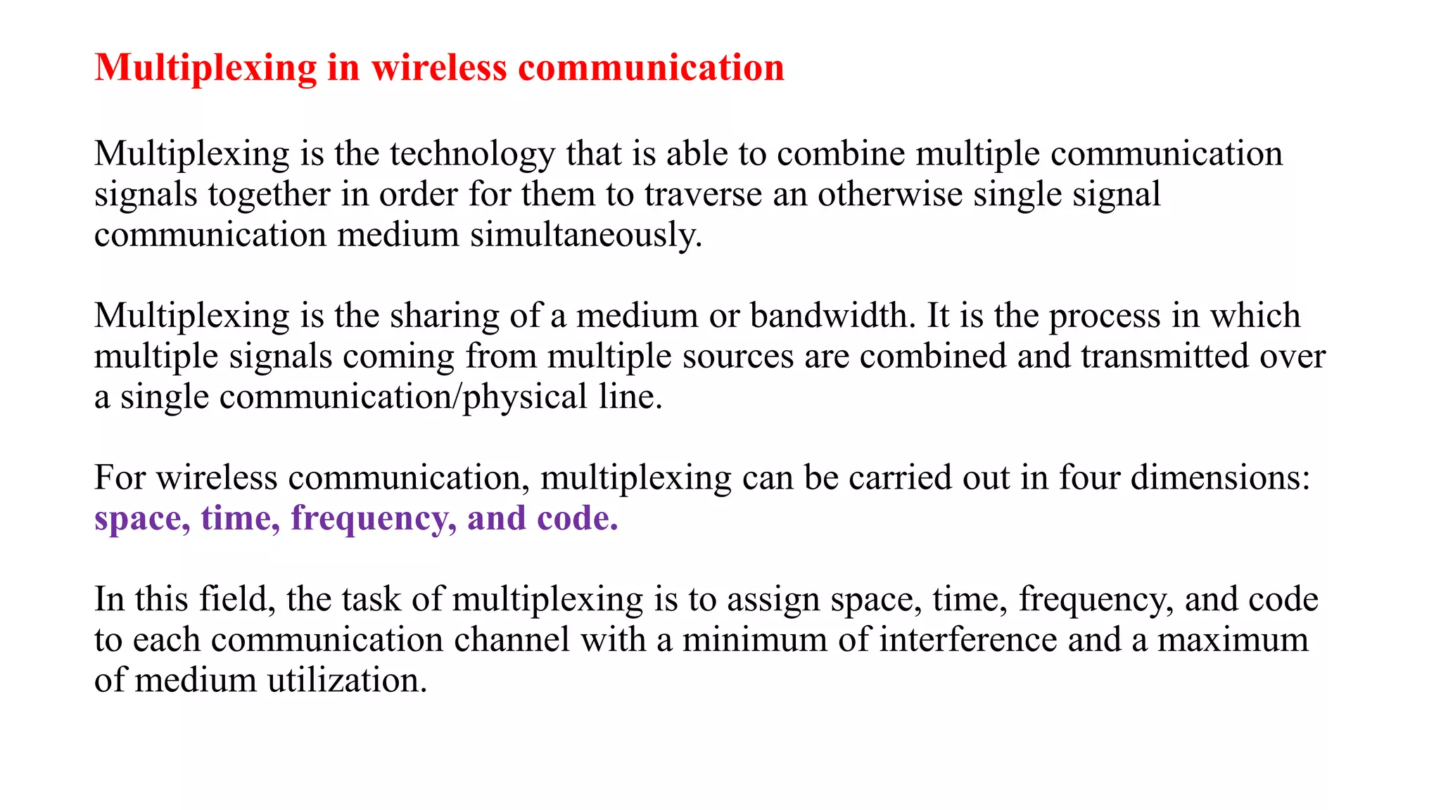 Multiplexing in wireless communication
Multiplexing is the technology that is able to combine multiple communication
signals together in order for them to traverse an otherwise single signal
communication medium simultaneously.
Multiplexing is the sharing of a medium or bandwidth. It is the process in which
multiple signals coming from multiple sources are combined and transmitted over
a single communication/physical line.
For wireless communication, multiplexing can be carried out in four dimensions:
space, time, frequency, and code.
In this field, the task of multiplexing is to assign space, time, frequency, and code
to each communication channel with a minimum of interference and a maximum
of medium utilization.
 