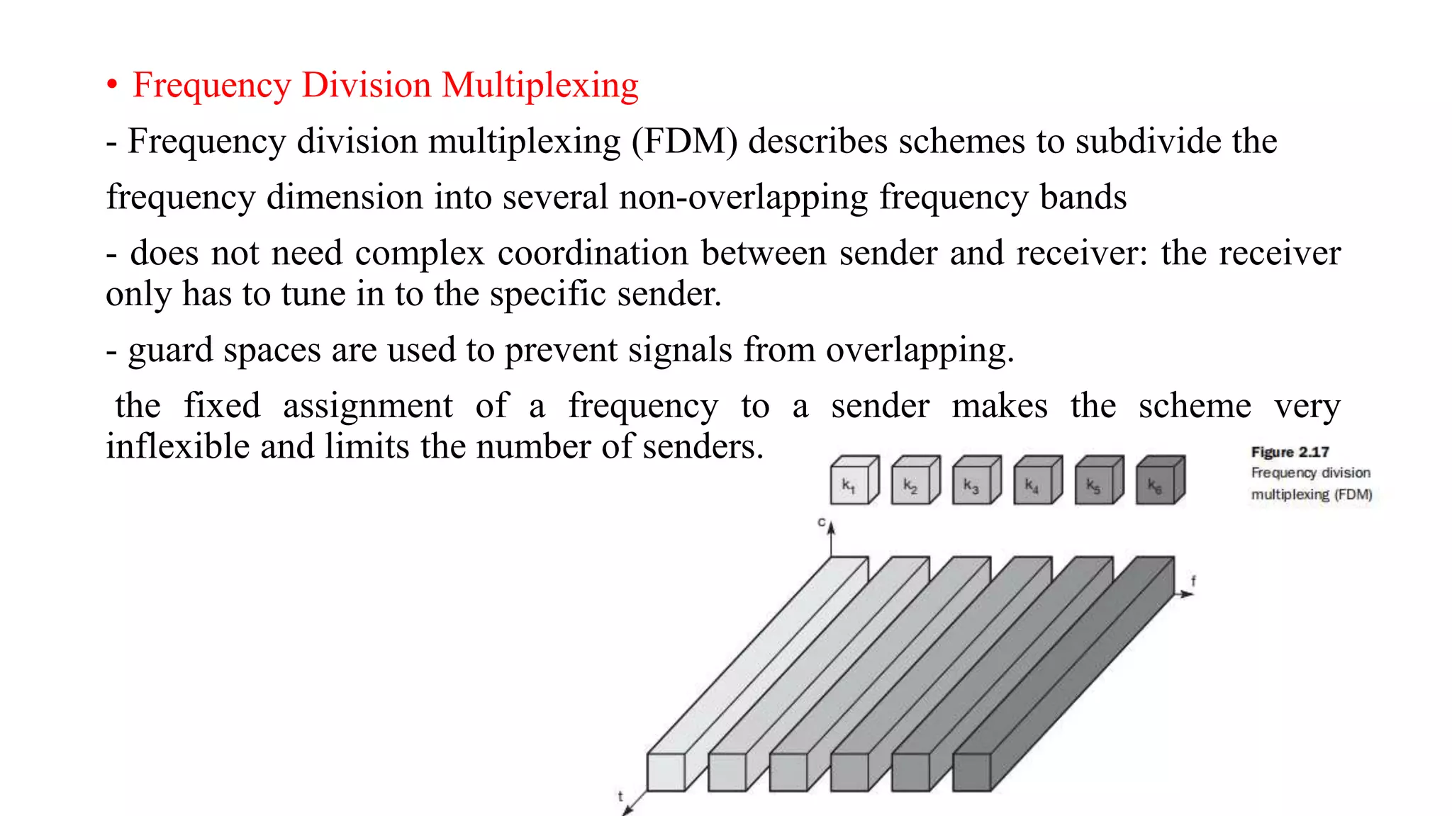 • Frequency Division Multiplexing
- Frequency division multiplexing (FDM) describes schemes to subdivide the
frequency dimension into several non-overlapping frequency bands
- does not need complex coordination between sender and receiver: the receiver
only has to tune in to the specific sender.
- guard spaces are used to prevent signals from overlapping.
the fixed assignment of a frequency to a sender makes the scheme very
inflexible and limits the number of senders.
 