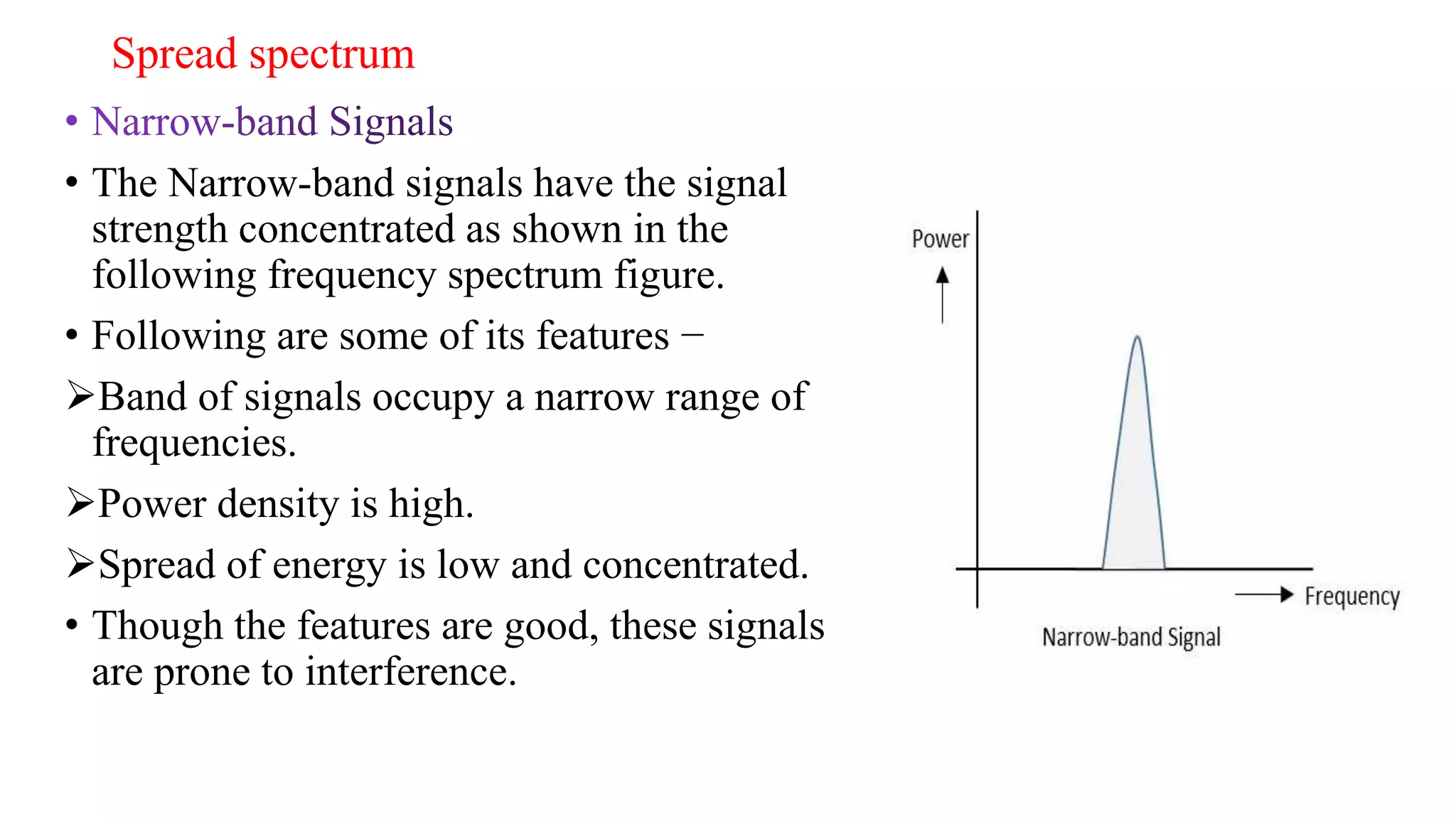 Spread spectrum
• The Narrow-band signals have the signal
strength concentrated as shown in the
following frequency spectrum figure.
• Following are some of its features −
Band of signals occupy a narrow range of
frequencies.
Power density is high.
Spread of energy is low and concentrated.
• Though the features are good, these signals
are prone to interference.
 