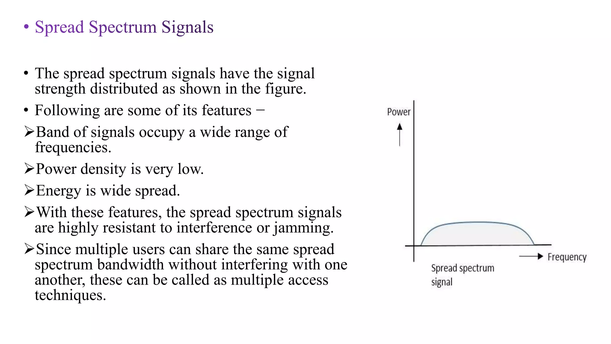 • The spread spectrum signals have the signal
strength distributed as shown in the figure.
• Following are some of its features −
Band of signals occupy a wide range of
frequencies.
Power density is very low.
Energy is wide spread.
With these features, the spread spectrum signals
are highly resistant to interference or jamming.
Since multiple users can share the same spread
spectrum bandwidth without interfering with one
another, these can be called as multiple access
techniques.
 