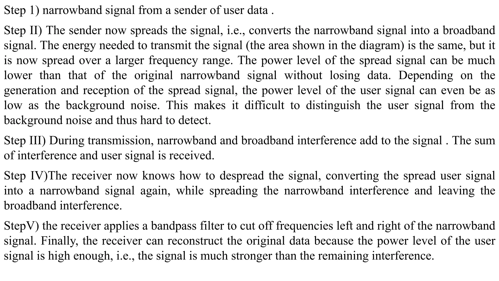 Step 1) narrowband signal from a sender of user data .
Step II) The sender now spreads the signal, i.e., converts the narrowband signal into a broadband
signal. The energy needed to transmit the signal (the area shown in the diagram) is the same, but it
is now spread over a larger frequency range. The power level of the spread signal can be much
lower than that of the original narrowband signal without losing data. Depending on the
generation and reception of the spread signal, the power level of the user signal can even be as
low as the background noise. This makes it difficult to distinguish the user signal from the
background noise and thus hard to detect.
Step III) During transmission, narrowband and broadband interference add to the signal . The sum
of interference and user signal is received.
Step IV)The receiver now knows how to despread the signal, converting the spread user signal
into a narrowband signal again, while spreading the narrowband interference and leaving the
broadband interference.
StepV) the receiver applies a bandpass filter to cut off frequencies left and right of the narrowband
signal. Finally, the receiver can reconstruct the original data because the power level of the user
signal is high enough, i.e., the signal is much stronger than the remaining interference.
 