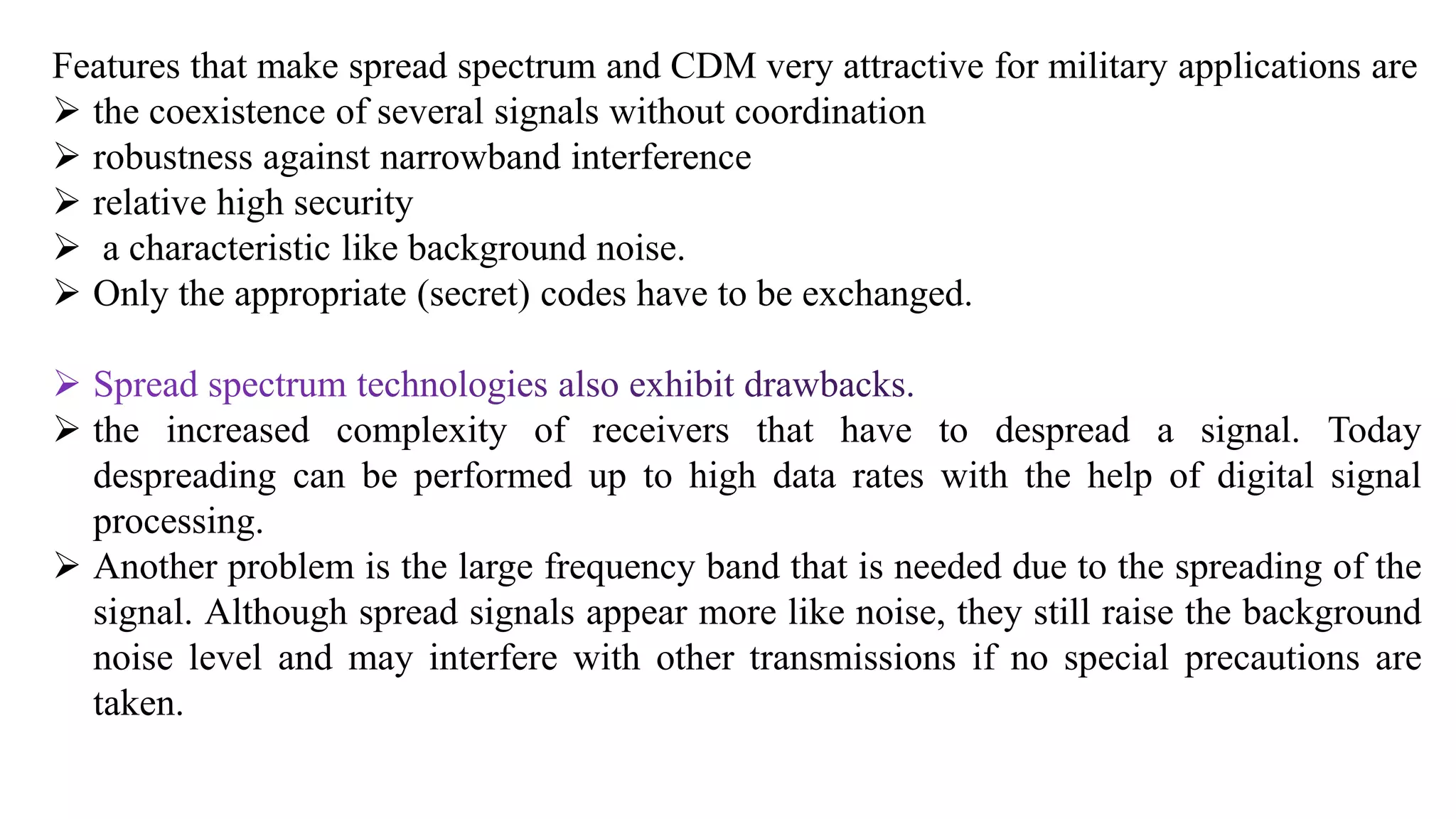 Features that make spread spectrum and CDM very attractive for military applications are
 the coexistence of several signals without coordination
 robustness against narrowband interference
 relative high security
 a characteristic like background noise.
 Only the appropriate (secret) codes have to be exchanged.
 the increased complexity of receivers that have to despread a signal. Today
despreading can be performed up to high data rates with the help of digital signal
processing.
 Another problem is the large frequency band that is needed due to the spreading of the
signal. Although spread signals appear more like noise, they still raise the background
noise level and may interfere with other transmissions if no special precautions are
taken.
 