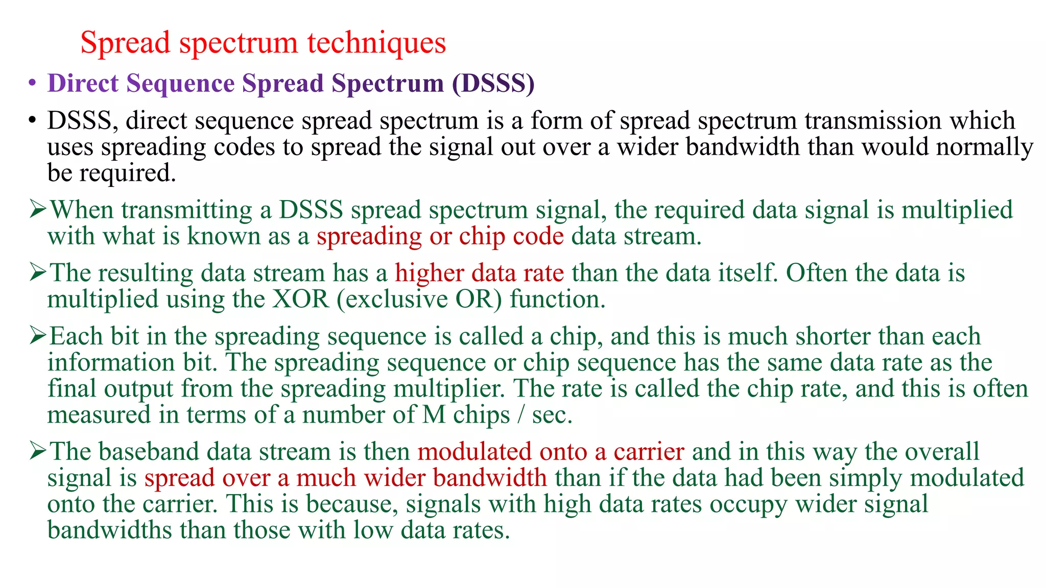 Spread spectrum techniques
• DSSS, direct sequence spread spectrum is a form of spread spectrum transmission which
uses spreading codes to spread the signal out over a wider bandwidth than would normally
be required.
When transmitting a DSSS spread spectrum signal, the required data signal is multiplied
with what is known as a spreading or chip code data stream.
The resulting data stream has a higher data rate than the data itself. Often the data is
multiplied using the XOR (exclusive OR) function.
Each bit in the spreading sequence is called a chip, and this is much shorter than each
information bit. The spreading sequence or chip sequence has the same data rate as the
final output from the spreading multiplier. The rate is called the chip rate, and this is often
measured in terms of a number of M chips / sec.
The baseband data stream is then modulated onto a carrier and in this way the overall
signal is spread over a much wider bandwidth than if the data had been simply modulated
onto the carrier. This is because, signals with high data rates occupy wider signal
bandwidths than those with low data rates.
 