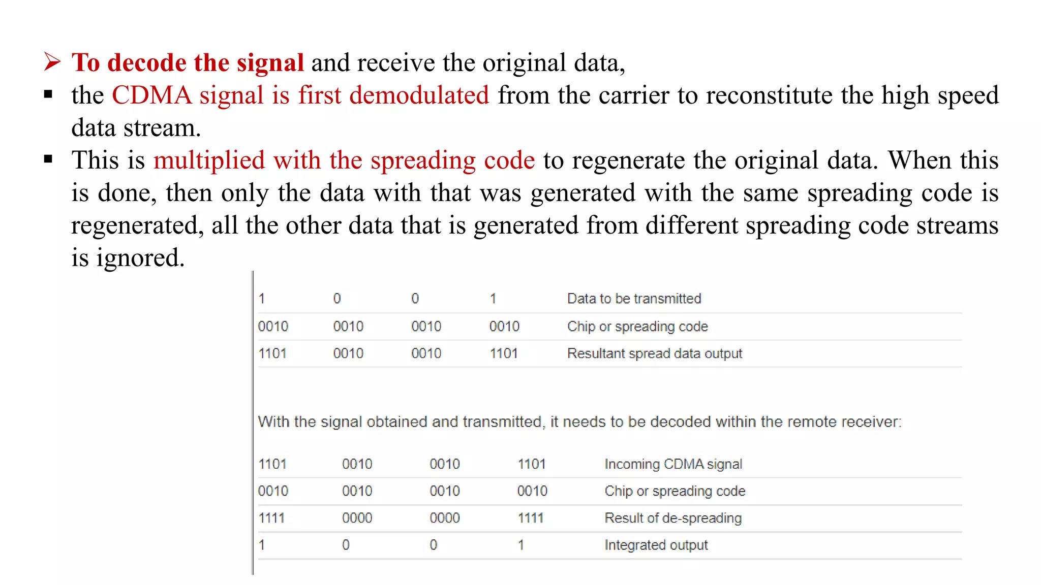  To decode the signal and receive the original data,
 the CDMA signal is first demodulated from the carrier to reconstitute the high speed
data stream.
 This is multiplied with the spreading code to regenerate the original data. When this
is done, then only the data with that was generated with the same spreading code is
regenerated, all the other data that is generated from different spreading code streams
is ignored.
 
