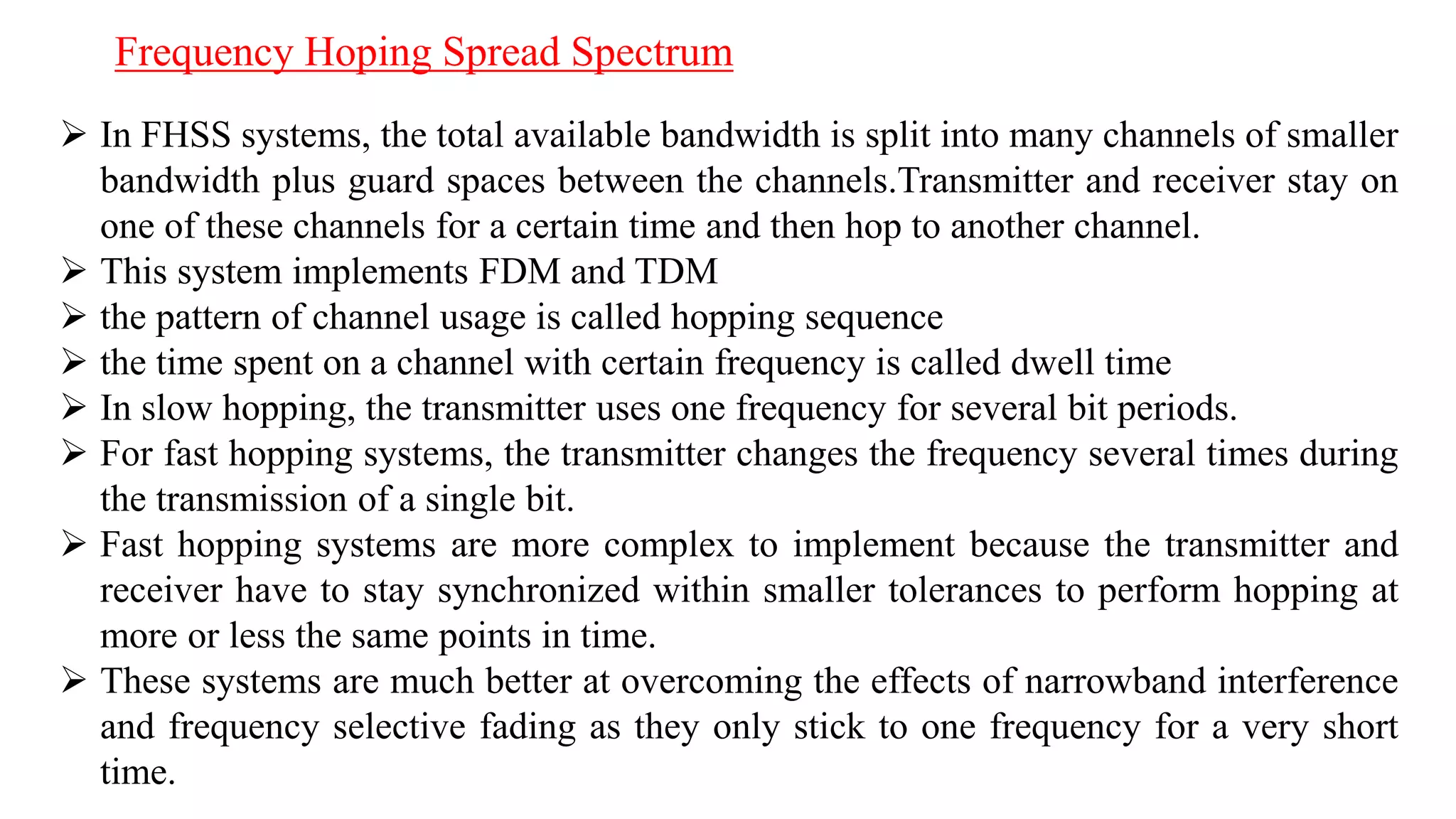 Frequency Hoping Spread Spectrum
 In FHSS systems, the total available bandwidth is split into many channels of smaller
bandwidth plus guard spaces between the channels.Transmitter and receiver stay on
one of these channels for a certain time and then hop to another channel.
 This system implements FDM and TDM
 the pattern of channel usage is called hopping sequence
 the time spent on a channel with certain frequency is called dwell time
 In slow hopping, the transmitter uses one frequency for several bit periods.
 For fast hopping systems, the transmitter changes the frequency several times during
the transmission of a single bit.
 Fast hopping systems are more complex to implement because the transmitter and
receiver have to stay synchronized within smaller tolerances to perform hopping at
more or less the same points in time.
 These systems are much better at overcoming the effects of narrowband interference
and frequency selective fading as they only stick to one frequency for a very short
time.
 
