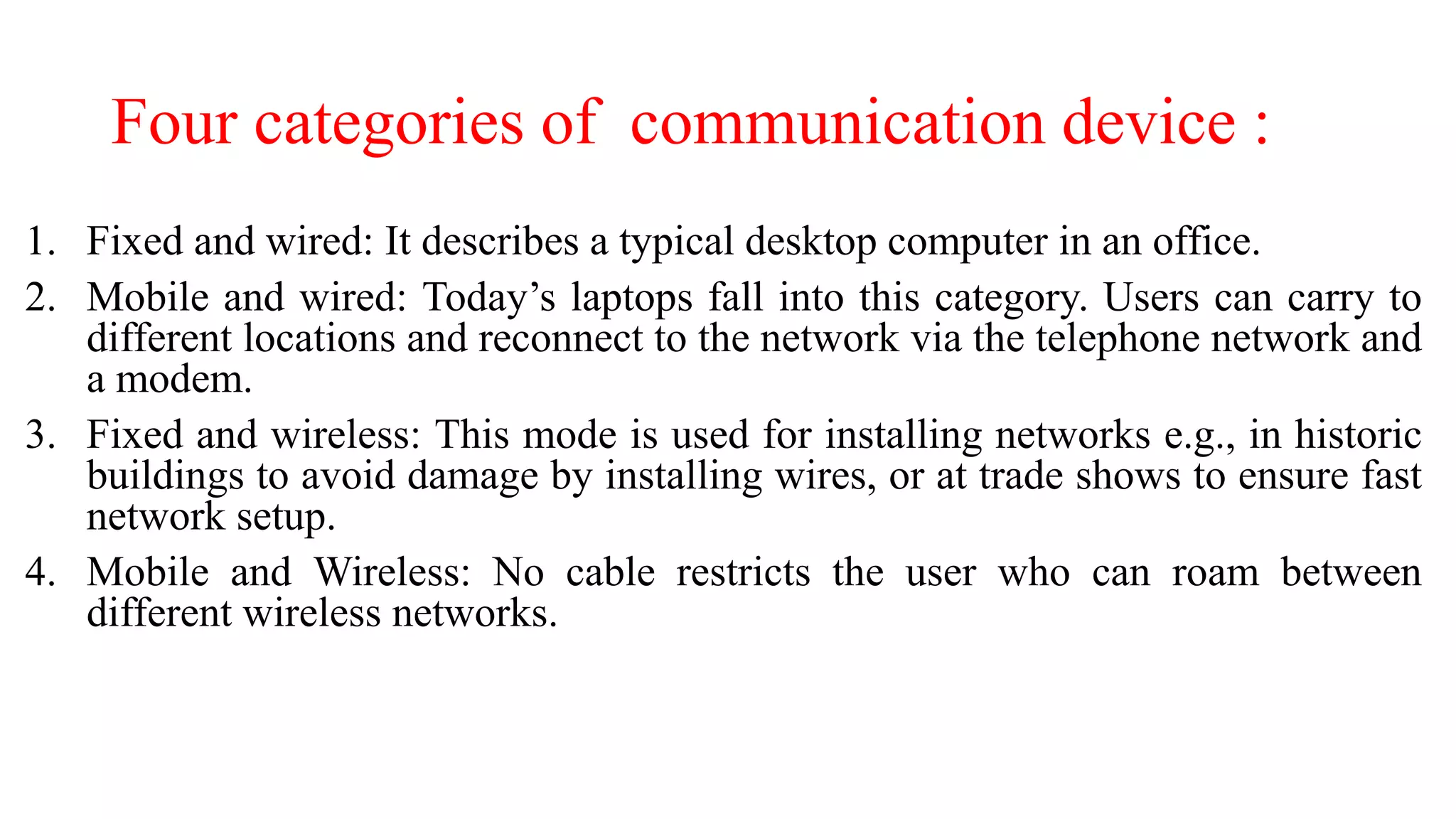 Four categories of communication device :
1. Fixed and wired: It describes a typical desktop computer in an office.
2. Mobile and wired: Today’s laptops fall into this category. Users can carry to
different locations and reconnect to the network via the telephone network and
a modem.
3. Fixed and wireless: This mode is used for installing networks e.g., in historic
buildings to avoid damage by installing wires, or at trade shows to ensure fast
network setup.
4. Mobile and Wireless: No cable restricts the user who can roam between
different wireless networks.
 