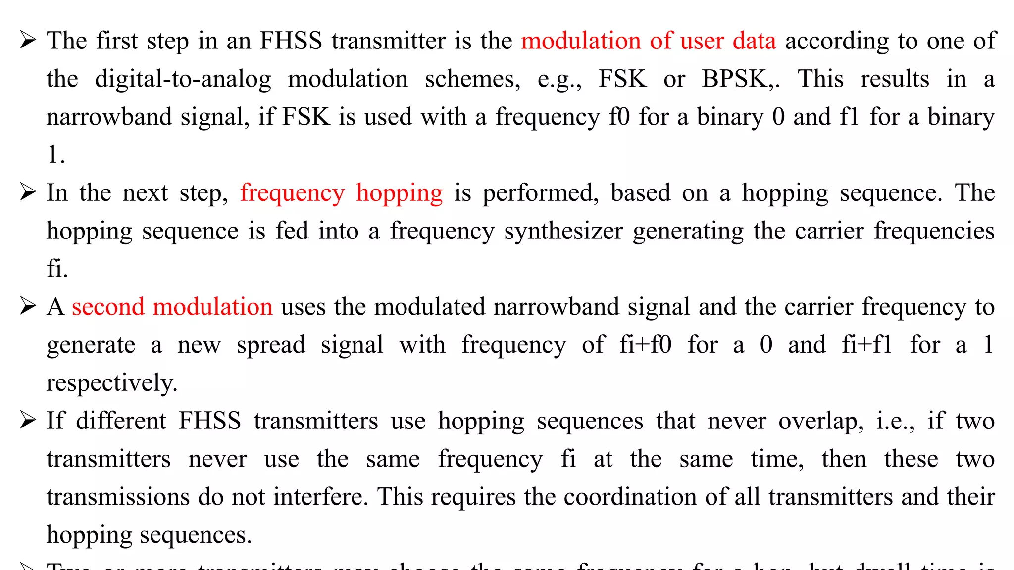  The first step in an FHSS transmitter is the modulation of user data according to one of
the digital-to-analog modulation schemes, e.g., FSK or BPSK,. This results in a
narrowband signal, if FSK is used with a frequency f0 for a binary 0 and f1 for a binary
1.
 In the next step, frequency hopping is performed, based on a hopping sequence. The
hopping sequence is fed into a frequency synthesizer generating the carrier frequencies
fi.
 A second modulation uses the modulated narrowband signal and the carrier frequency to
generate a new spread signal with frequency of fi+f0 for a 0 and fi+f1 for a 1
respectively.
 If different FHSS transmitters use hopping sequences that never overlap, i.e., if two
transmitters never use the same frequency fi at the same time, then these two
transmissions do not interfere. This requires the coordination of all transmitters and their
hopping sequences.
 