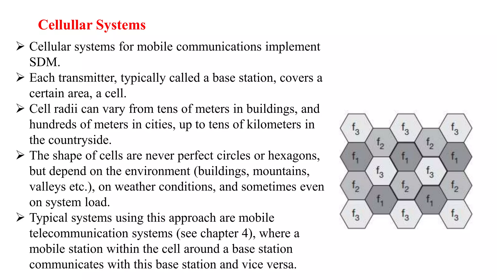 Cellullar Systems
 Cellular systems for mobile communications implement
SDM.
 Each transmitter, typically called a base station, covers a
certain area, a cell.
 Cell radii can vary from tens of meters in buildings, and
hundreds of meters in cities, up to tens of kilometers in
the countryside.
 The shape of cells are never perfect circles or hexagons,
but depend on the environment (buildings, mountains,
valleys etc.), on weather conditions, and sometimes even
on system load.
 Typical systems using this approach are mobile
telecommunication systems (see chapter 4), where a
mobile station within the cell around a base station
communicates with this base station and vice versa.
 