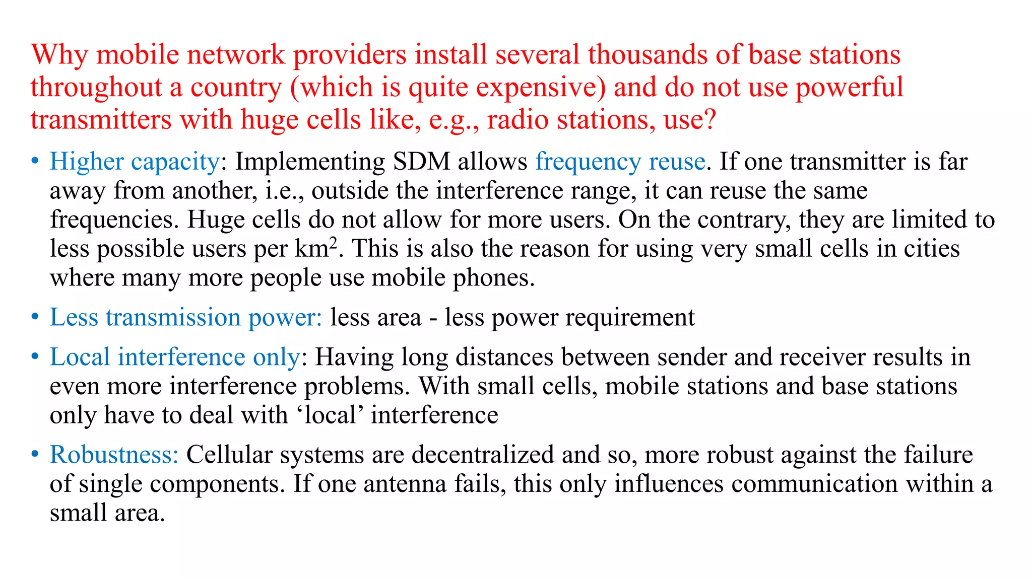 Why mobile network providers install several thousands of base stations
throughout a country (which is quite expensive) and do not use powerful
transmitters with huge cells like, e.g., radio stations, use?
: Implementing SDM allows frequency reuse. If one transmitter is far
away from another, i.e., outside the interference range, it can reuse the same
frequencies. Huge cells do not allow for more users. On the contrary, they are limited to
less possible users per km2. This is also the reason for using very small cells in cities
where many more people use mobile phones.
• Less transmission power: less area - less power requirement
• Local interference only: Having long distances between sender and receiver results in
even more interference problems. With small cells, mobile stations and base stations
only have to deal with ‘local’ interference
• Robustness: Cellular systems are decentralized and so, more robust against the failure
of single components. If one antenna fails, this only influences communication within a
small area.
 