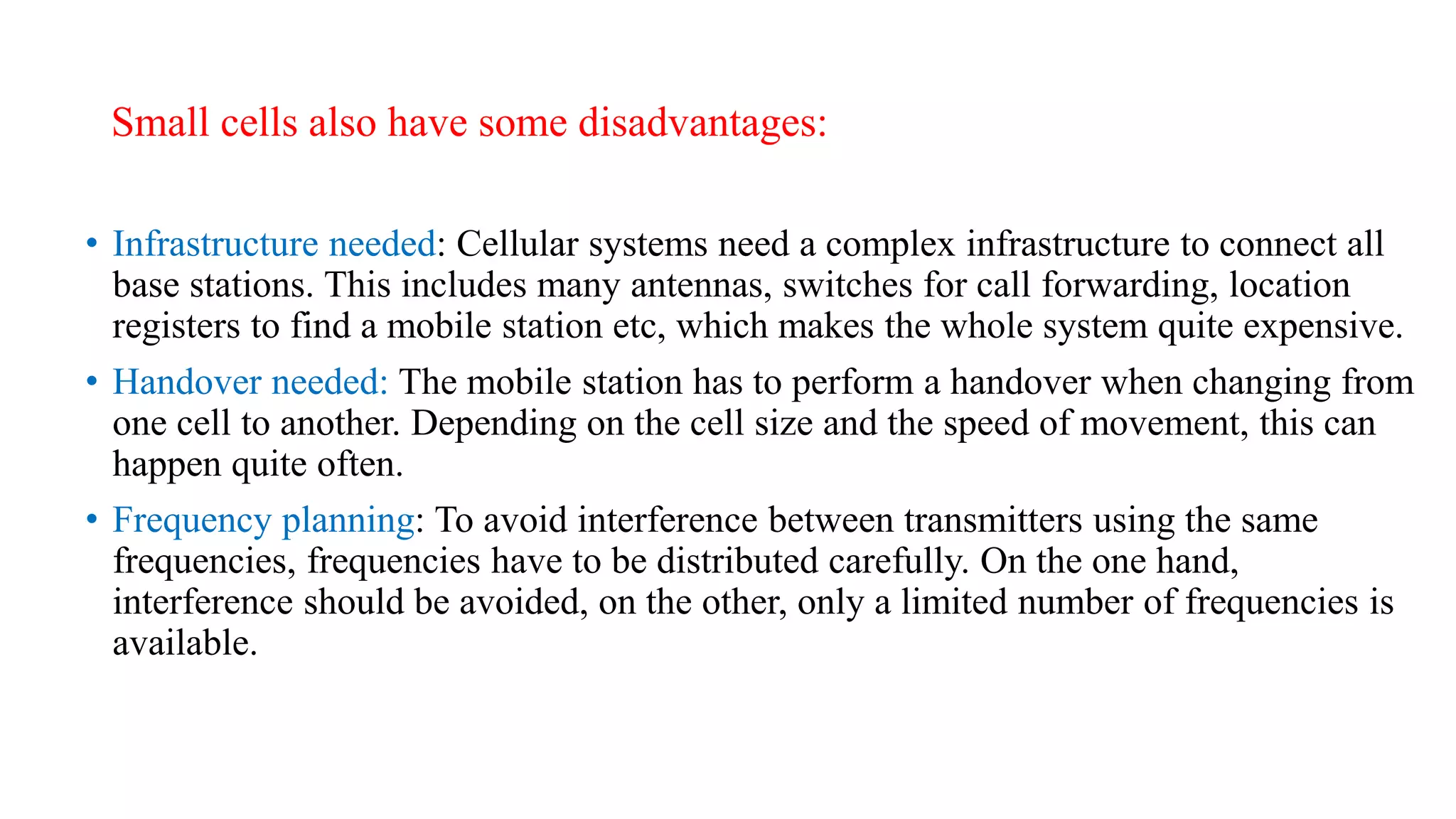 Small cells also have some disadvantages:
• Infrastructure needed: Cellular systems need a complex infrastructure to connect all
base stations. This includes many antennas, switches for call forwarding, location
registers to find a mobile station etc, which makes the whole system quite expensive.
• Handover needed: The mobile station has to perform a handover when changing from
one cell to another. Depending on the cell size and the speed of movement, this can
happen quite often.
• Frequency planning: To avoid interference between transmitters using the same
frequencies, frequencies have to be distributed carefully. On the one hand,
interference should be avoided, on the other, only a limited number of frequencies is
available.
 