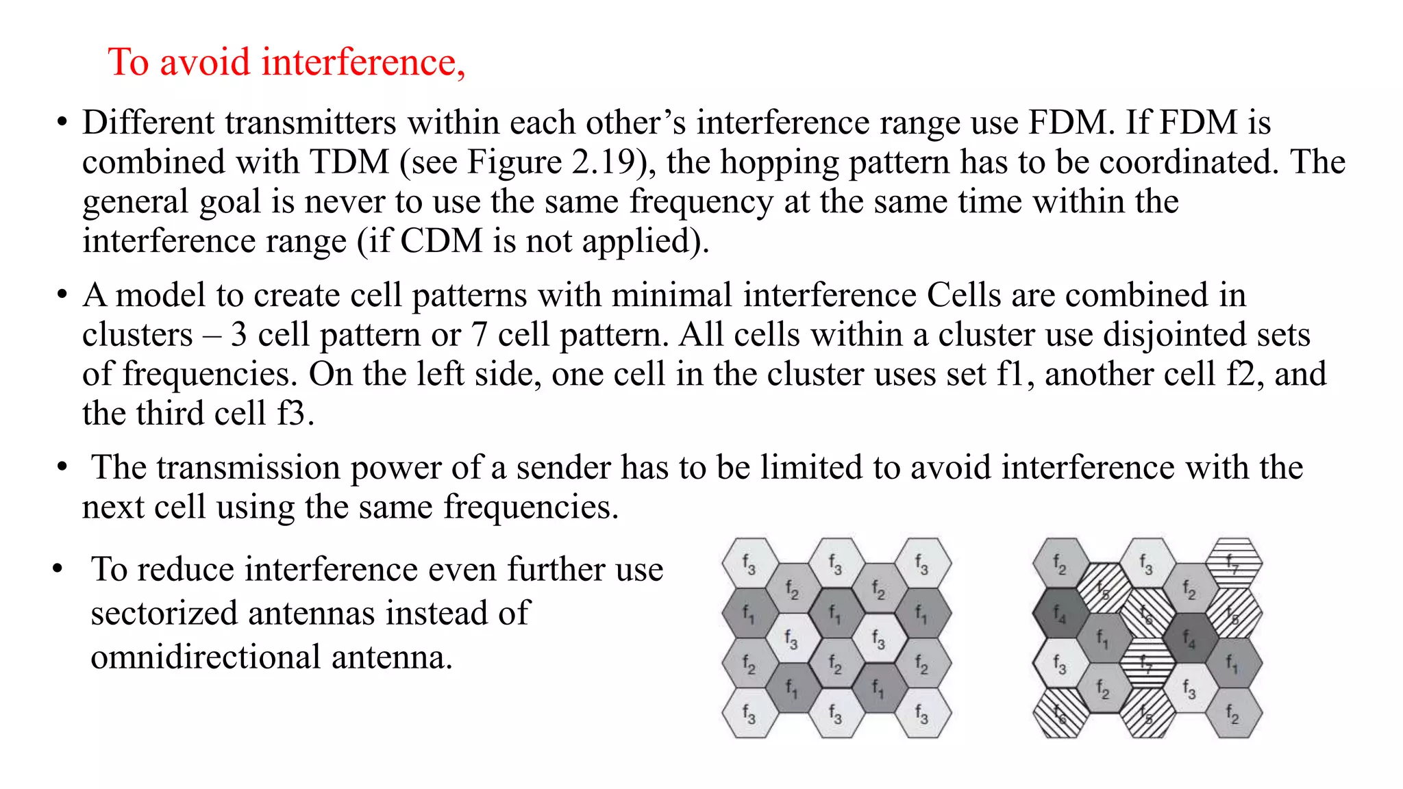 To avoid interference,
• Different transmitters within each other’s interference range use FDM. If FDM is
combined with TDM (see Figure 2.19), the hopping pattern has to be coordinated. The
general goal is never to use the same frequency at the same time within the
interference range (if CDM is not applied).
• A model to create cell patterns with minimal interference Cells are combined in
clusters – 3 cell pattern or 7 cell pattern. All cells within a cluster use disjointed sets
of frequencies. On the left side, one cell in the cluster uses set f1, another cell f2, and
the third cell f3.
• The transmission power of a sender has to be limited to avoid interference with the
next cell using the same frequencies.
• To reduce interference even further use
sectorized antennas instead of
omnidirectional antenna.
 