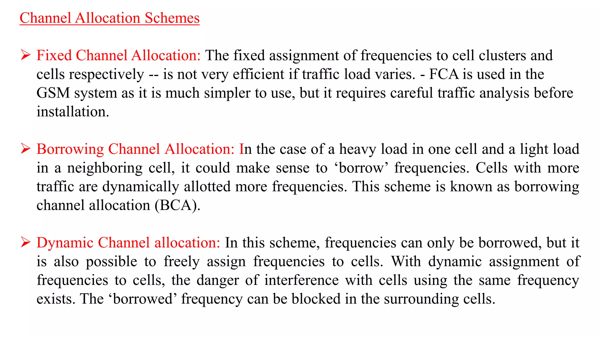 Channel Allocation Schemes
 Fixed Channel Allocation: The fixed assignment of frequencies to cell clusters and
cells respectively -- is not very efficient if traffic load varies. - FCA is used in the
GSM system as it is much simpler to use, but it requires careful traffic analysis before
installation.
 Borrowing Channel Allocation: In the case of a heavy load in one cell and a light load
in a neighboring cell, it could make sense to ‘borrow’ frequencies. Cells with more
traffic are dynamically allotted more frequencies. This scheme is known as borrowing
channel allocation (BCA).
 Dynamic Channel allocation: In this scheme, frequencies can only be borrowed, but it
is also possible to freely assign frequencies to cells. With dynamic assignment of
frequencies to cells, the danger of interference with cells using the same frequency
exists. The ‘borrowed’ frequency can be blocked in the surrounding cells.
 
