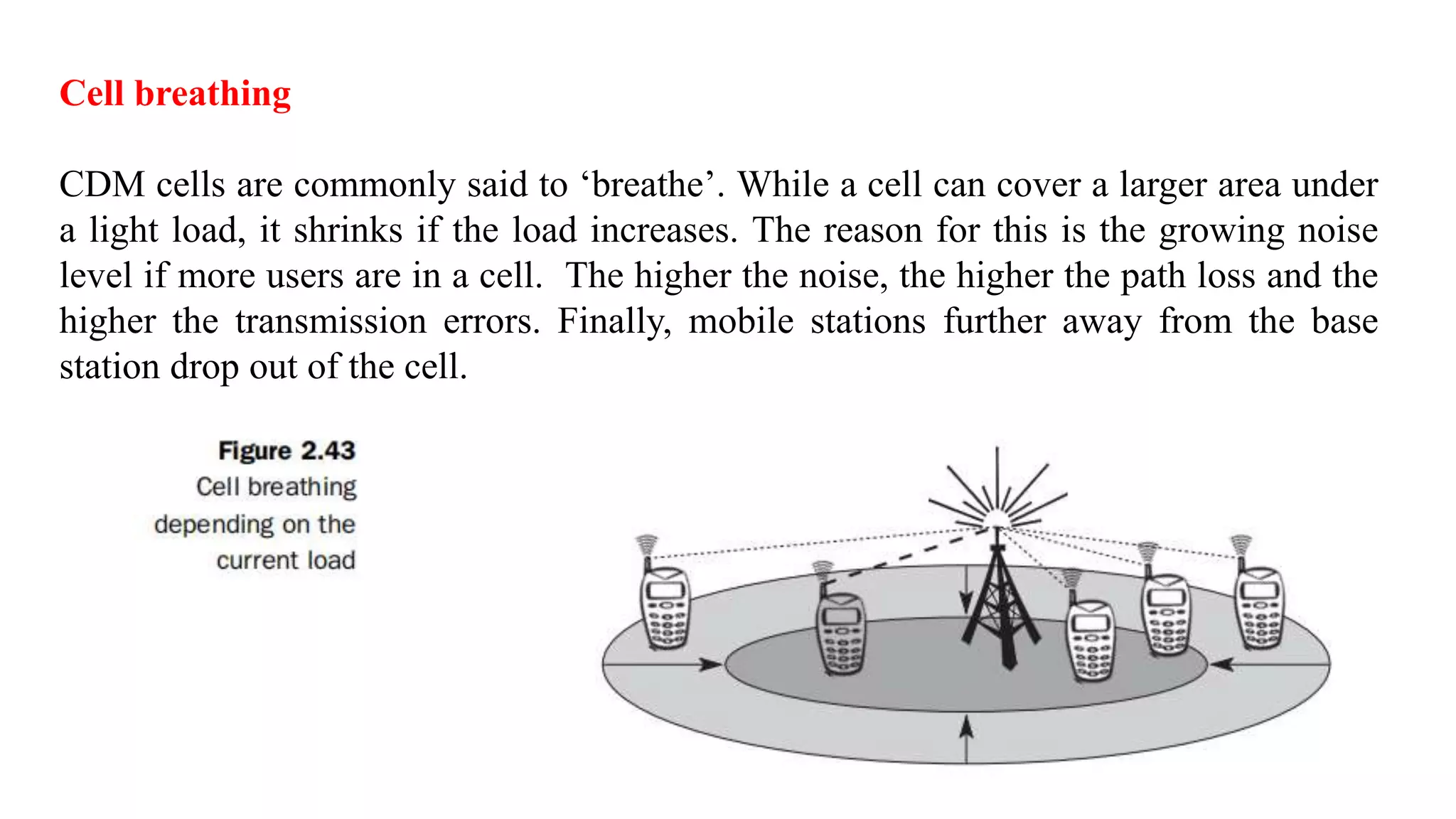 Cell breathing
CDM cells are commonly said to ‘breathe’. While a cell can cover a larger area under
a light load, it shrinks if the load increases. The reason for this is the growing noise
level if more users are in a cell. The higher the noise, the higher the path loss and the
higher the transmission errors. Finally, mobile stations further away from the base
station drop out of the cell.
 
