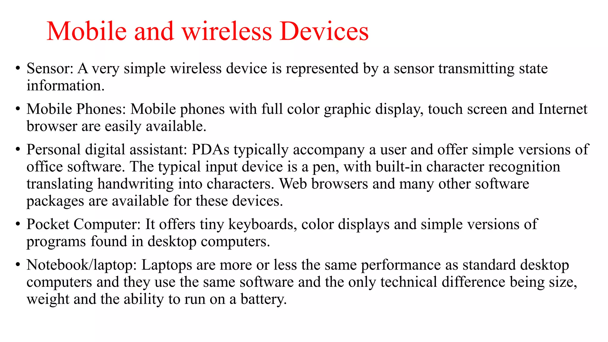 Mobile and wireless Devices
• Sensor: A very simple wireless device is represented by a sensor transmitting state
information.
• Mobile Phones: Mobile phones with full color graphic display, touch screen and Internet
browser are easily available.
• Personal digital assistant: PDAs typically accompany a user and offer simple versions of
office software. The typical input device is a pen, with built-in character recognition
translating handwriting into characters. Web browsers and many other software
packages are available for these devices.
• Pocket Computer: It offers tiny keyboards, color displays and simple versions of
programs found in desktop computers.
• Notebook/laptop: Laptops are more or less the same performance as standard desktop
computers and they use the same software and the only technical difference being size,
weight and the ability to run on a battery.
 