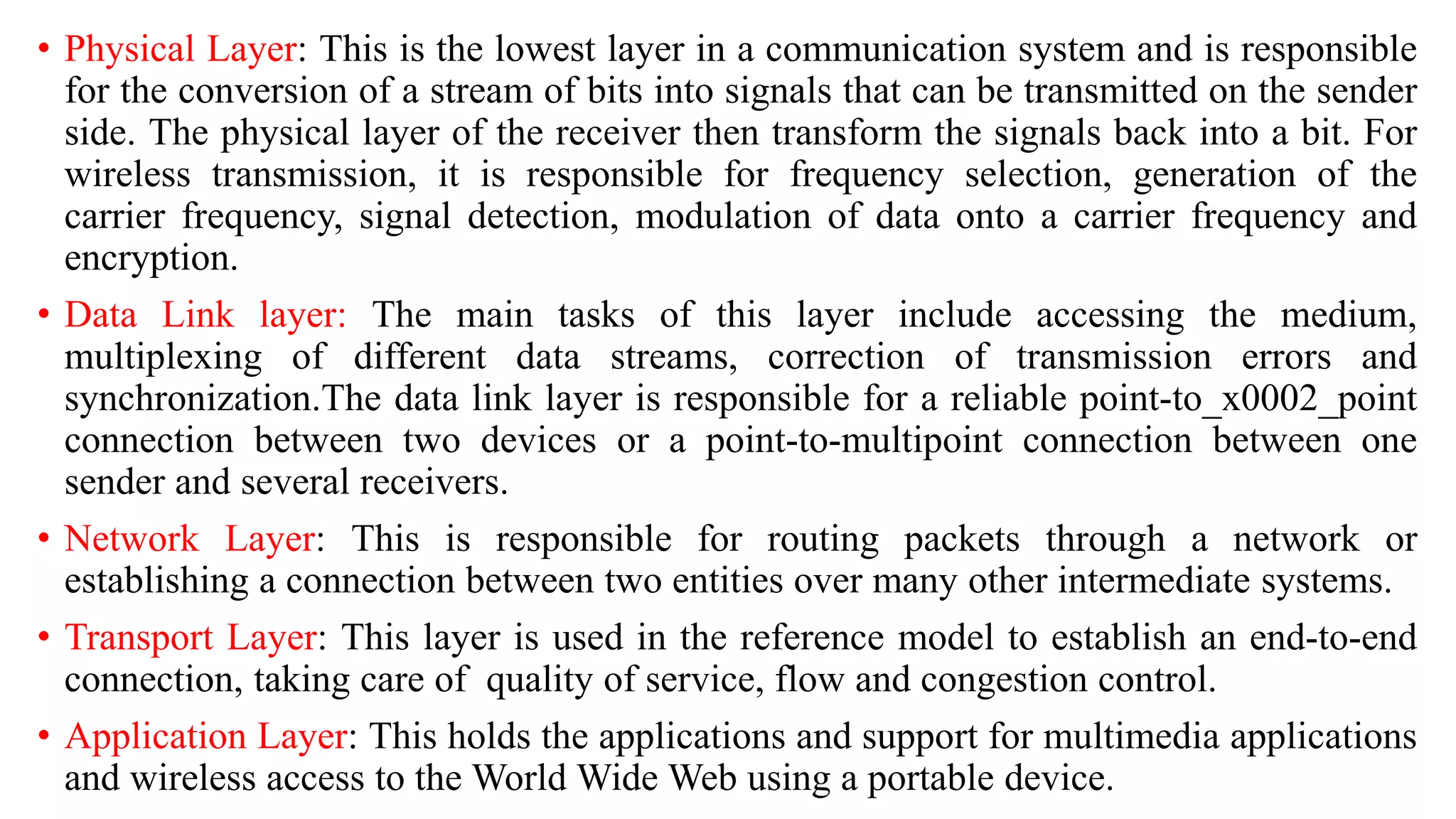 • Physical Layer: This is the lowest layer in a communication system and is responsible
for the conversion of a stream of bits into signals that can be transmitted on the sender
side. The physical layer of the receiver then transform the signals back into a bit. For
wireless transmission, it is responsible for frequency selection, generation of the
carrier frequency, signal detection, modulation of data onto a carrier frequency and
encryption.
• Data Link layer: The main tasks of this layer include accessing the medium,
multiplexing of different data streams, correction of transmission errors and
synchronization.The data link layer is responsible for a reliable point-to_x0002_point
connection between two devices or a point-to-multipoint connection between one
sender and several receivers.
• Network Layer: This is responsible for routing packets through a network or
establishing a connection between two entities over many other intermediate systems.
• Transport Layer: This layer is used in the reference model to establish an end-to-end
connection, taking care of quality of service, flow and congestion control.
• Application Layer: This holds the applications and support for multimedia applications
and wireless access to the World Wide Web using a portable device.
 