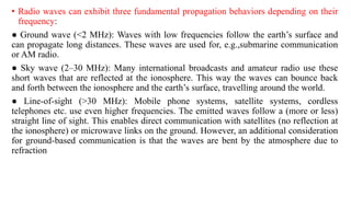 • Radio waves can exhibit three fundamental propagation behaviors depending on their
frequency:
● Ground wave (<2 MHz): Waves with low frequencies follow the earth’s surface and
can propagate long distances. These waves are used for, e.g.,submarine communication
or AM radio.
● Sky wave (2–30 MHz): Many international broadcasts and amateur radio use these
short waves that are reflected at the ionosphere. This way the waves can bounce back
and forth between the ionosphere and the earth’s surface, travelling around the world.
● Line-of-sight (>30 MHz): Mobile phone systems, satellite systems, cordless
telephones etc. use even higher frequencies. The emitted waves follow a (more or less)
straight line of sight. This enables direct communication with satellites (no reflection at
the ionosphere) or microwave links on the ground. However, an additional consideration
for ground-based communication is that the waves are bent by the atmosphere due to
refraction
 