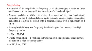 Modulation
• alteration of the amplitude or frequency of an electromagnetic wave or other
oscillation in accordance with the variations of a baseband signal
• Analog modulation shifts the center frequency of the baseband signal
generated by the digital modulation up to the radio carrier. Digital modulation
translates a 1 Mbit/s bit-stream into a baseband signal with a bandwidth of 1
MHz.
• Analog Modulation:- low frequency baseband signal is modulated into high
frequency carrier
• - AM, FM, PM
• Digital modulation :- digital data is translated into analog signal which is then
modulated to high frequency carrier
• - ASK, FSK, PSK
 