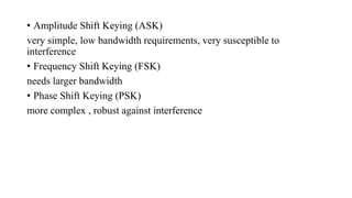 • Amplitude Shift Keying (ASK)
very simple, low bandwidth requirements, very susceptible to
interference
• Frequency Shift Keying (FSK)
needs larger bandwidth
• Phase Shift Keying (PSK)
more complex , robust against interference
 