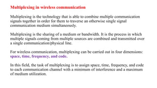 Multiplexing in wireless communication
Multiplexing is the technology that is able to combine multiple communication
signals together in order for them to traverse an otherwise single signal
communication medium simultaneously.
Multiplexing is the sharing of a medium or bandwidth. It is the process in which
multiple signals coming from multiple sources are combined and transmitted over
a single communication/physical line.
For wireless communication, multiplexing can be carried out in four dimensions:
space, time, frequency, and code.
In this field, the task of multiplexing is to assign space, time, frequency, and code
to each communication channel with a minimum of interference and a maximum
of medium utilization.
 