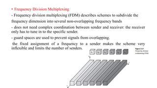 • Frequency Division Multiplexing
- Frequency division multiplexing (FDM) describes schemes to subdivide the
frequency dimension into several non-overlapping frequency bands
- does not need complex coordination between sender and receiver: the receiver
only has to tune in to the specific sender.
- guard spaces are used to prevent signals from overlapping.
the fixed assignment of a frequency to a sender makes the scheme very
inflexible and limits the number of senders.
 