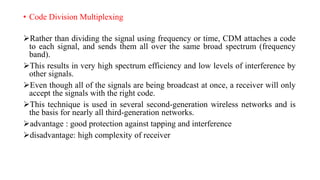 • Code Division Multiplexing
Rather than dividing the signal using frequency or time, CDM attaches a code
to each signal, and sends them all over the same broad spectrum (frequency
band).
This results in very high spectrum efficiency and low levels of interference by
other signals.
Even though all of the signals are being broadcast at once, a receiver will only
accept the signals with the right code.
This technique is used in several second-generation wireless networks and is
the basis for nearly all third-generation networks.
advantage : good protection against tapping and interference
disadvantage: high complexity of receiver
 