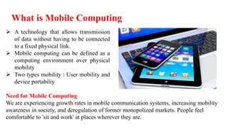 What is Mobile Computing
 A technology that allows transmission
of data without having to be connected
to a fixed physical link.
 Mobile computing can be defined as a
computing environment over physical
mobility
 Two types mobility : User mobility and
device portabiliy
Need for Mobile Computing
We are experiencing growth rates in mobile communication systems, increasing mobility
awareness in society, and deregulation of former monopolized markets. People feel
comfortable to 'sit and work' at places wherever they are.
 