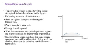 • The spread spectrum signals have the signal
strength distributed as shown in the figure.
• Following are some of its features −
Band of signals occupy a wide range of
frequencies.
Power density is very low.
Energy is wide spread.
With these features, the spread spectrum signals
are highly resistant to interference or jamming.
Since multiple users can share the same spread
spectrum bandwidth without interfering with one
another, these can be called as multiple access
techniques.
 