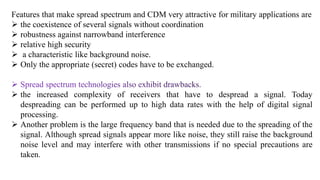Features that make spread spectrum and CDM very attractive for military applications are
 the coexistence of several signals without coordination
 robustness against narrowband interference
 relative high security
 a characteristic like background noise.
 Only the appropriate (secret) codes have to be exchanged.
 the increased complexity of receivers that have to despread a signal. Today
despreading can be performed up to high data rates with the help of digital signal
processing.
 Another problem is the large frequency band that is needed due to the spreading of the
signal. Although spread signals appear more like noise, they still raise the background
noise level and may interfere with other transmissions if no special precautions are
taken.
 