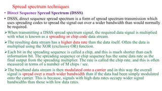 Spread spectrum techniques
• DSSS, direct sequence spread spectrum is a form of spread spectrum transmission which
uses spreading codes to spread the signal out over a wider bandwidth than would normally
be required.
When transmitting a DSSS spread spectrum signal, the required data signal is multiplied
with what is known as a spreading or chip code data stream.
The resulting data stream has a higher data rate than the data itself. Often the data is
multiplied using the XOR (exclusive OR) function.
Each bit in the spreading sequence is called a chip, and this is much shorter than each
information bit. The spreading sequence or chip sequence has the same data rate as the
final output from the spreading multiplier. The rate is called the chip rate, and this is often
measured in terms of a number of M chips / sec.
The baseband data stream is then modulated onto a carrier and in this way the overall
signal is spread over a much wider bandwidth than if the data had been simply modulated
onto the carrier. This is because, signals with high data rates occupy wider signal
bandwidths than those with low data rates.
 