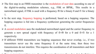 The first step in an FHSS transmitter is the modulation of user data according to one of
the digital-to-analog modulation schemes, e.g., FSK or BPSK,. This results in a
narrowband signal, if FSK is used with a frequency f0 for a binary 0 and f1 for a binary
1.
 In the next step, frequency hopping is performed, based on a hopping sequence. The
hopping sequence is fed into a frequency synthesizer generating the carrier frequencies
fi.
 A second modulation uses the modulated narrowband signal and the carrier frequency to
generate a new spread signal with frequency of fi+f0 for a 0 and fi+f1 for a 1
respectively.
 If different FHSS transmitters use hopping sequences that never overlap, i.e., if two
transmitters never use the same frequency fi at the same time, then these two
transmissions do not interfere. This requires the coordination of all transmitters and their
hopping sequences.
 