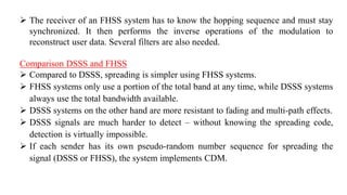  The receiver of an FHSS system has to know the hopping sequence and must stay
synchronized. It then performs the inverse operations of the modulation to
reconstruct user data. Several filters are also needed.
Comparison DSSS and FHSS
 Compared to DSSS, spreading is simpler using FHSS systems.
 FHSS systems only use a portion of the total band at any time, while DSSS systems
always use the total bandwidth available.
 DSSS systems on the other hand are more resistant to fading and multi-path effects.
 DSSS signals are much harder to detect – without knowing the spreading code,
detection is virtually impossible.
 If each sender has its own pseudo-random number sequence for spreading the
signal (DSSS or FHSS), the system implements CDM.
 
