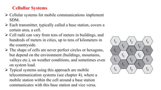 Cellullar Systems
 Cellular systems for mobile communications implement
SDM.
 Each transmitter, typically called a base station, covers a
certain area, a cell.
 Cell radii can vary from tens of meters in buildings, and
hundreds of meters in cities, up to tens of kilometers in
the countryside.
 The shape of cells are never perfect circles or hexagons,
but depend on the environment (buildings, mountains,
valleys etc.), on weather conditions, and sometimes even
on system load.
 Typical systems using this approach are mobile
telecommunication systems (see chapter 4), where a
mobile station within the cell around a base station
communicates with this base station and vice versa.
 