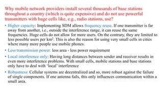Why mobile network providers install several thousands of base stations
throughout a country (which is quite expensive) and do not use powerful
transmitters with huge cells like, e.g., radio stations, use?
: Implementing SDM allows frequency reuse. If one transmitter is far
away from another, i.e., outside the interference range, it can reuse the same
frequencies. Huge cells do not allow for more users. On the contrary, they are limited to
less possible users per km2. This is also the reason for using very small cells in cities
where many more people use mobile phones.
• Less transmission power: less area - less power requirement
• Local interference only: Having long distances between sender and receiver results in
even more interference problems. With small cells, mobile stations and base stations
only have to deal with ‘local’ interference
• Robustness: Cellular systems are decentralized and so, more robust against the failure
of single components. If one antenna fails, this only influences communication within a
small area.
 
