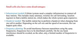 Small cells also have some disadvantages:
• Infrastructure needed: Cellular systems need a complex infrastructure to connect all
base stations. This includes many antennas, switches for call forwarding, location
registers to find a mobile station etc, which makes the whole system quite expensive.
• Handover needed: The mobile station has to perform a handover when changing from
one cell to another. Depending on the cell size and the speed of movement, this can
happen quite often.
• Frequency planning: To avoid interference between transmitters using the same
frequencies, frequencies have to be distributed carefully. On the one hand,
interference should be avoided, on the other, only a limited number of frequencies is
available.
 