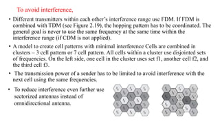 To avoid interference,
• Different transmitters within each other’s interference range use FDM. If FDM is
combined with TDM (see Figure 2.19), the hopping pattern has to be coordinated. The
general goal is never to use the same frequency at the same time within the
interference range (if CDM is not applied).
• A model to create cell patterns with minimal interference Cells are combined in
clusters – 3 cell pattern or 7 cell pattern. All cells within a cluster use disjointed sets
of frequencies. On the left side, one cell in the cluster uses set f1, another cell f2, and
the third cell f3.
• The transmission power of a sender has to be limited to avoid interference with the
next cell using the same frequencies.
• To reduce interference even further use
sectorized antennas instead of
omnidirectional antenna.
 