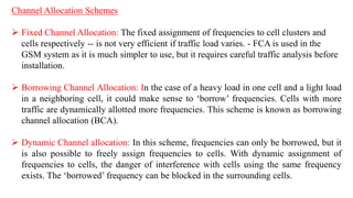 Channel Allocation Schemes
 Fixed Channel Allocation: The fixed assignment of frequencies to cell clusters and
cells respectively -- is not very efficient if traffic load varies. - FCA is used in the
GSM system as it is much simpler to use, but it requires careful traffic analysis before
installation.
 Borrowing Channel Allocation: In the case of a heavy load in one cell and a light load
in a neighboring cell, it could make sense to ‘borrow’ frequencies. Cells with more
traffic are dynamically allotted more frequencies. This scheme is known as borrowing
channel allocation (BCA).
 Dynamic Channel allocation: In this scheme, frequencies can only be borrowed, but it
is also possible to freely assign frequencies to cells. With dynamic assignment of
frequencies to cells, the danger of interference with cells using the same frequency
exists. The ‘borrowed’ frequency can be blocked in the surrounding cells.
 