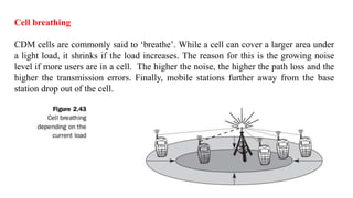 Cell breathing
CDM cells are commonly said to ‘breathe’. While a cell can cover a larger area under
a light load, it shrinks if the load increases. The reason for this is the growing noise
level if more users are in a cell. The higher the noise, the higher the path loss and the
higher the transmission errors. Finally, mobile stations further away from the base
station drop out of the cell.
 