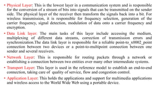 • Physical Layer: This is the lowest layer in a communication system and is responsible
for the conversion of a stream of bits into signals that can be transmitted on the sender
side. The physical layer of the receiver then transform the signals back into a bit. For
wireless transmission, it is responsible for frequency selection, generation of the
carrier frequency, signal detection, modulation of data onto a carrier frequency and
encryption.
• Data Link layer: The main tasks of this layer include accessing the medium,
multiplexing of different data streams, correction of transmission errors and
synchronization.The data link layer is responsible for a reliable point-to_x0002_point
connection between two devices or a point-to-multipoint connection between one
sender and several receivers.
• Network Layer: This is responsible for routing packets through a network or
establishing a connection between two entities over many other intermediate systems.
• Transport Layer: This layer is used in the reference model to establish an end-to-end
connection, taking care of quality of service, flow and congestion control.
• Application Layer: This holds the applications and support for multimedia applications
and wireless access to the World Wide Web using a portable device.
 