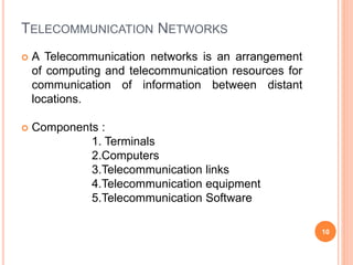 TELECOMMUNICATION NETWORKS
 A Telecommunication networks is an arrangement
of computing and telecommunication resources for
communication of information between distant
locations.
 Components :
1. Terminals
2.Computers
3.Telecommunication links
4.Telecommunication equipment
5.Telecommunication Software
10
 