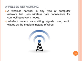 WIRELESS NETWORKING
 A wireless network is any type of computer
network that uses wireless data connections for
connecting network nodes.
 Wireless means transmitting signals using radio
waves as the medium instead of wires.
18
 